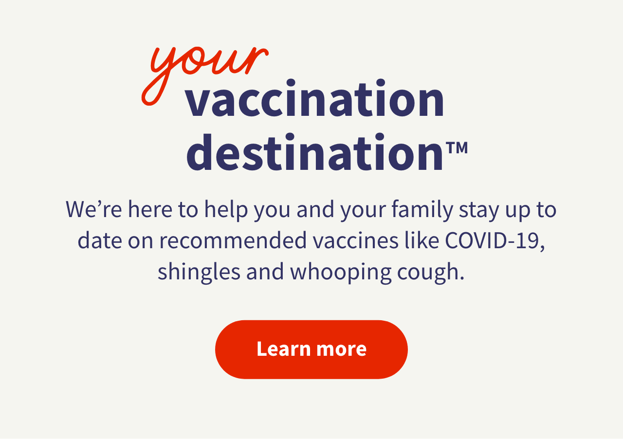 your vaccination destination™ We're here to help you and your family stay up to date on recommended vaccines like COVID-19, shingles and whooping cough. Learn more