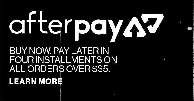 afterpay | BUY NOW, PAY LATER IN FOUR INSTALLMENTS ON ALL ORDERS OVER $35. | LEARN MORE