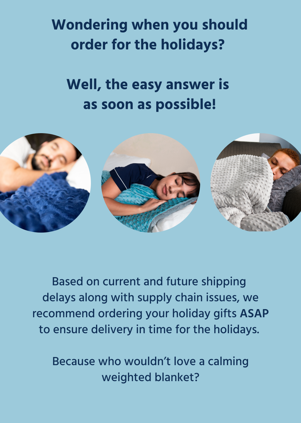 Wondering when you should order for the holidays? Well, the easy answer is as soon as possible!   Based on current and future shipping delays along with supply chain issues, we recommend ordering your holiday gifts ASAP to ensure delivery in time for the holidays.   Because who wouldn’t love a calming weighted blanket? 