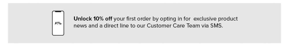 10% Off First Order   |   New SMS subscriber? Unlock 10% OFF your first order by opting in for exclusive product news and a direct line to our Customer Care Team via SMS.