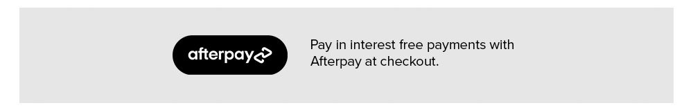 AFTERPAY   |   Pay in interest free payments with Afterpay at checkout.