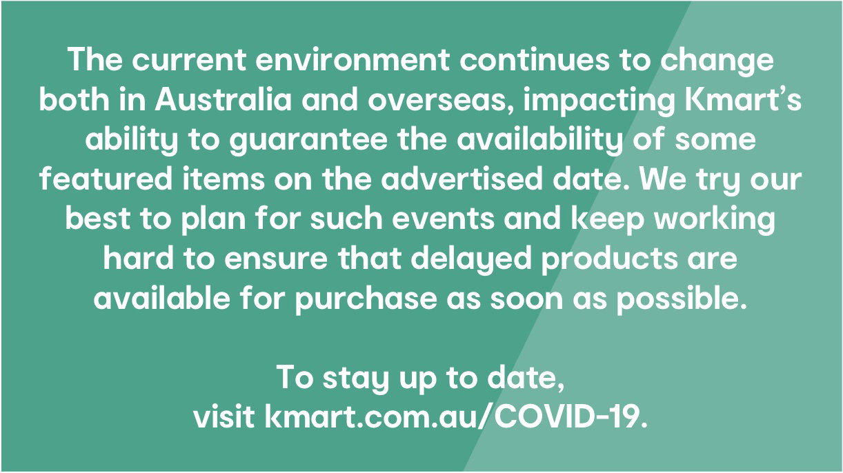 The current environment continues to change both in Australia and overseas, impacting Kmart's ability to guarantee the availability of some featured items on the advertised date. We try our best to plan for such events and keep working hard to ensure that delayed products are available for purchase as soon as possible. To stay up to date, visit kmart.com.au/COVID-19.