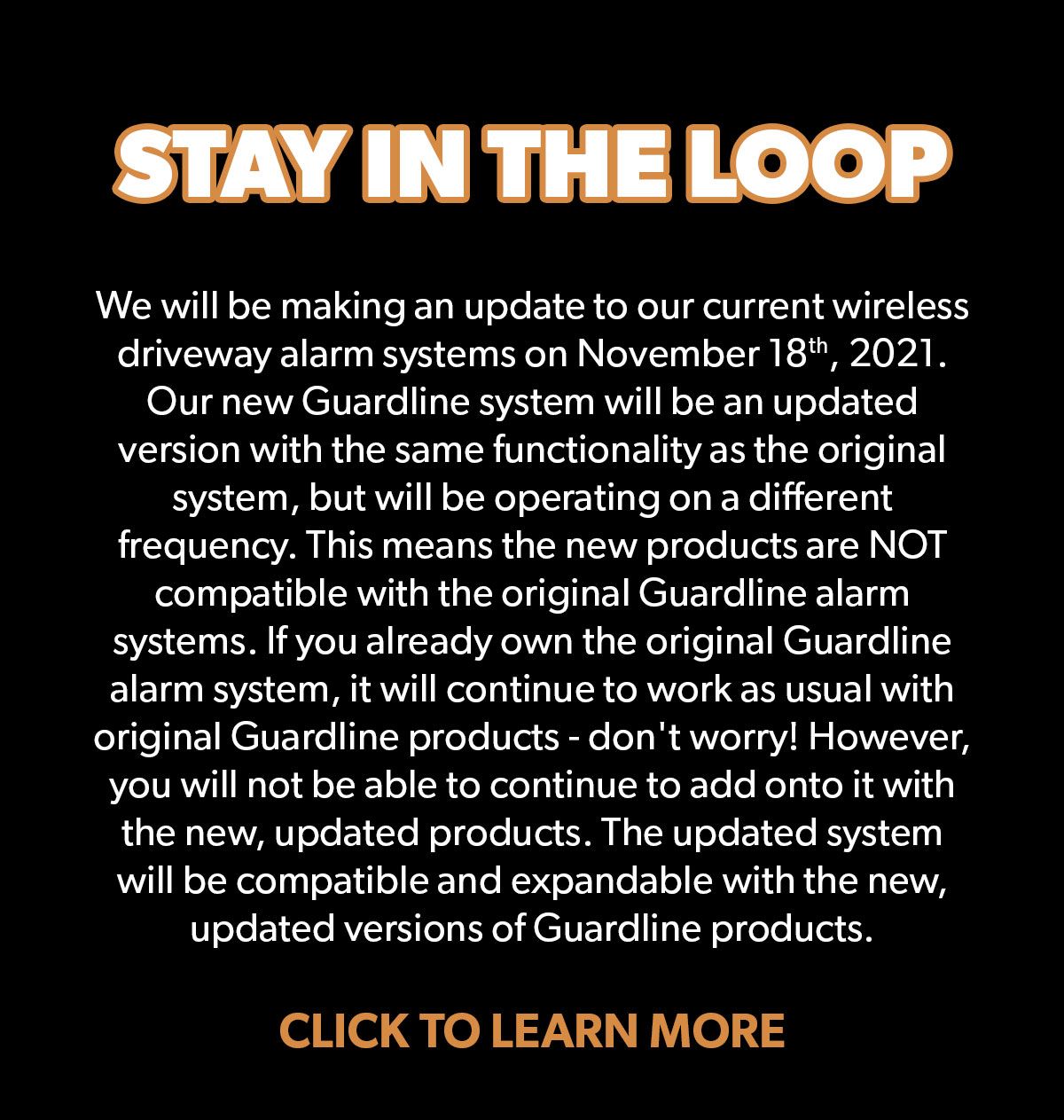 Stay in the loop! We will be making an update to our current wireless driveway alarm systems on November 18, 2021. It will have the same functionality as the original, but will be operating on a different frequency. Click to learn more