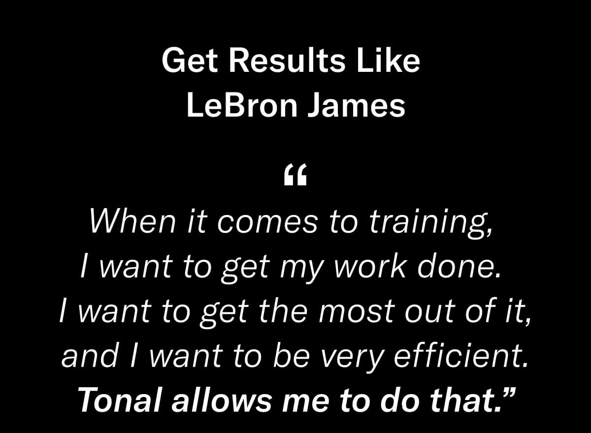 Headline: Get Results Like LeBron James. Body Copy: “When it comes to training, I want to get my work done. I want to get the most out of it, and I want to be very efficient. Tonal allows me to do that.” 