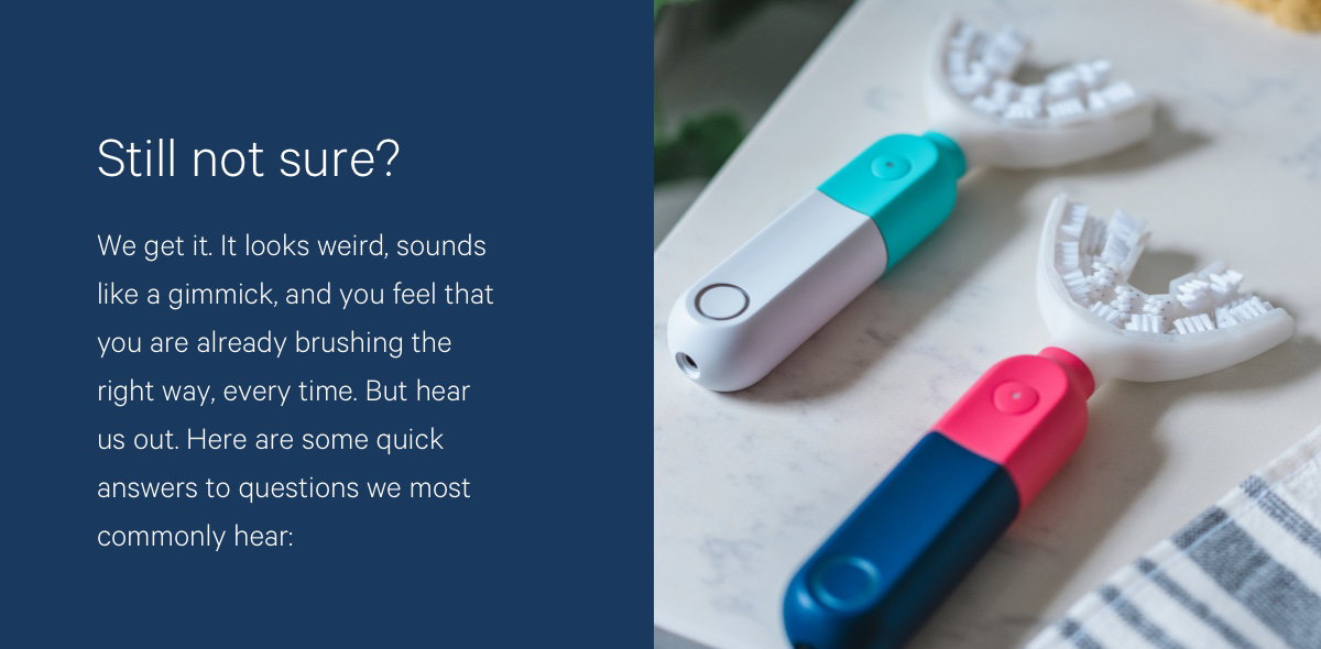 Still Not Convinced? We get it. It looks weird, sounds like a gimmick, and you’ve formed an emotional attachment to your $2 toothbrush. But, hear us out. Here are some answers to the top questions asked by you.  