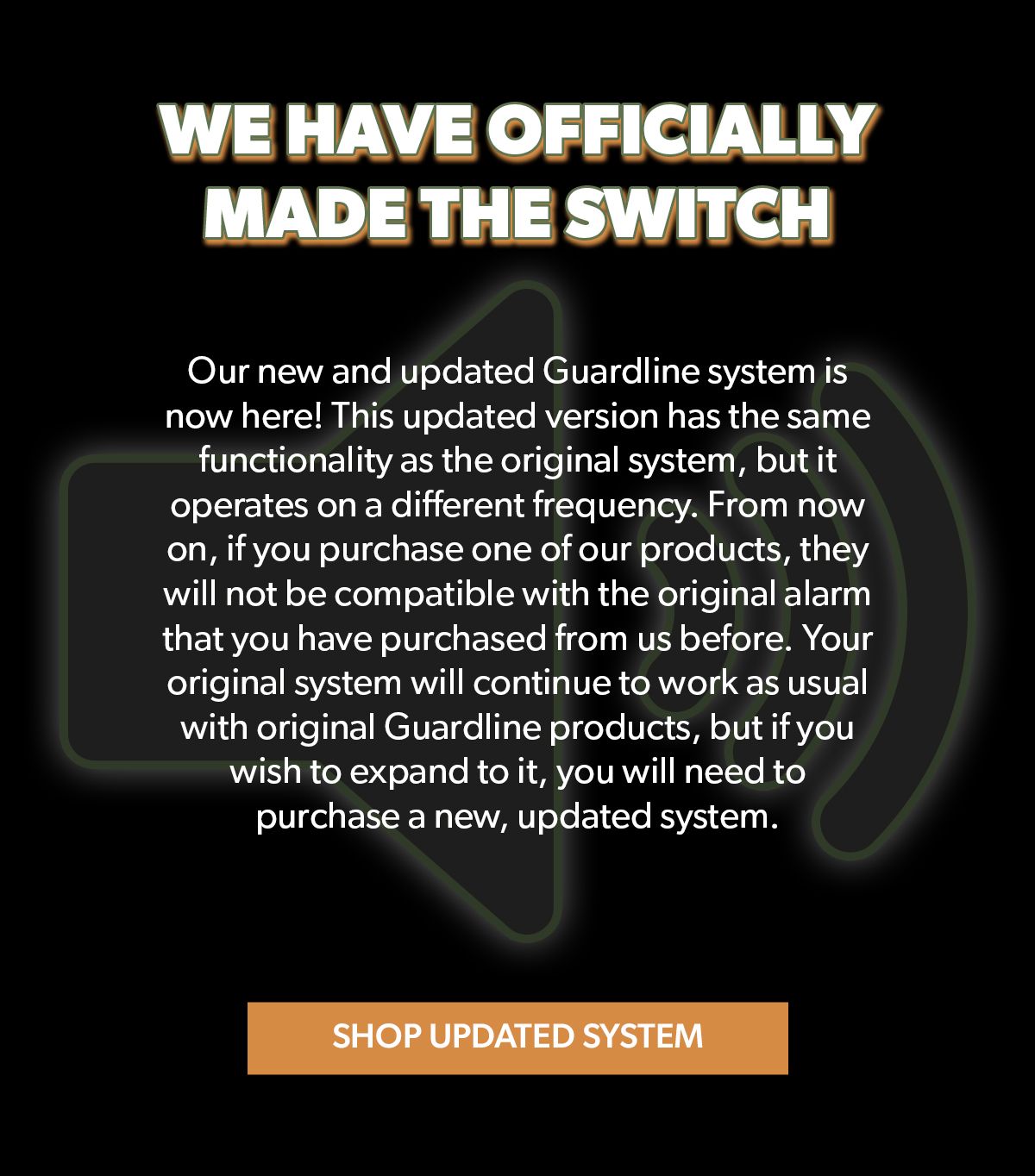 We have officially made the switch! Our new and updated Guardline system is now here! This updated version has the same functionality as the original system, but it operates on a different frequency. From now on, if you purchase one of our products, they will not be compatible with the original alarm that you have purchased from us before. Shop updated system!