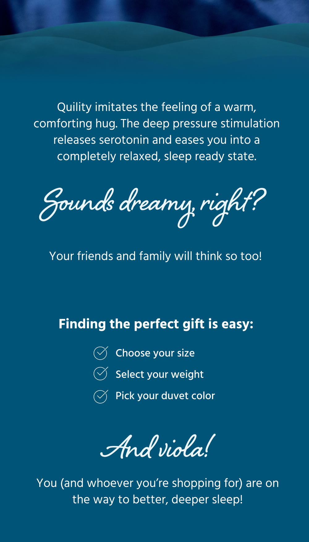 Quility imitates the feeling of a warm, comforting hug. The deep pressure stimulation releases serotonin and eases you into a completely relaxed, sleep ready state.   Sounds dreamy, right? Your friends and family will think so too!   Finding the perfect gift is easy:   ✅ Choose your size  ✅ Select your weight ✅ Pick your duvet color  And viola! You (and whoever you’re shopping for) are on the way to better, deeper sleep! 