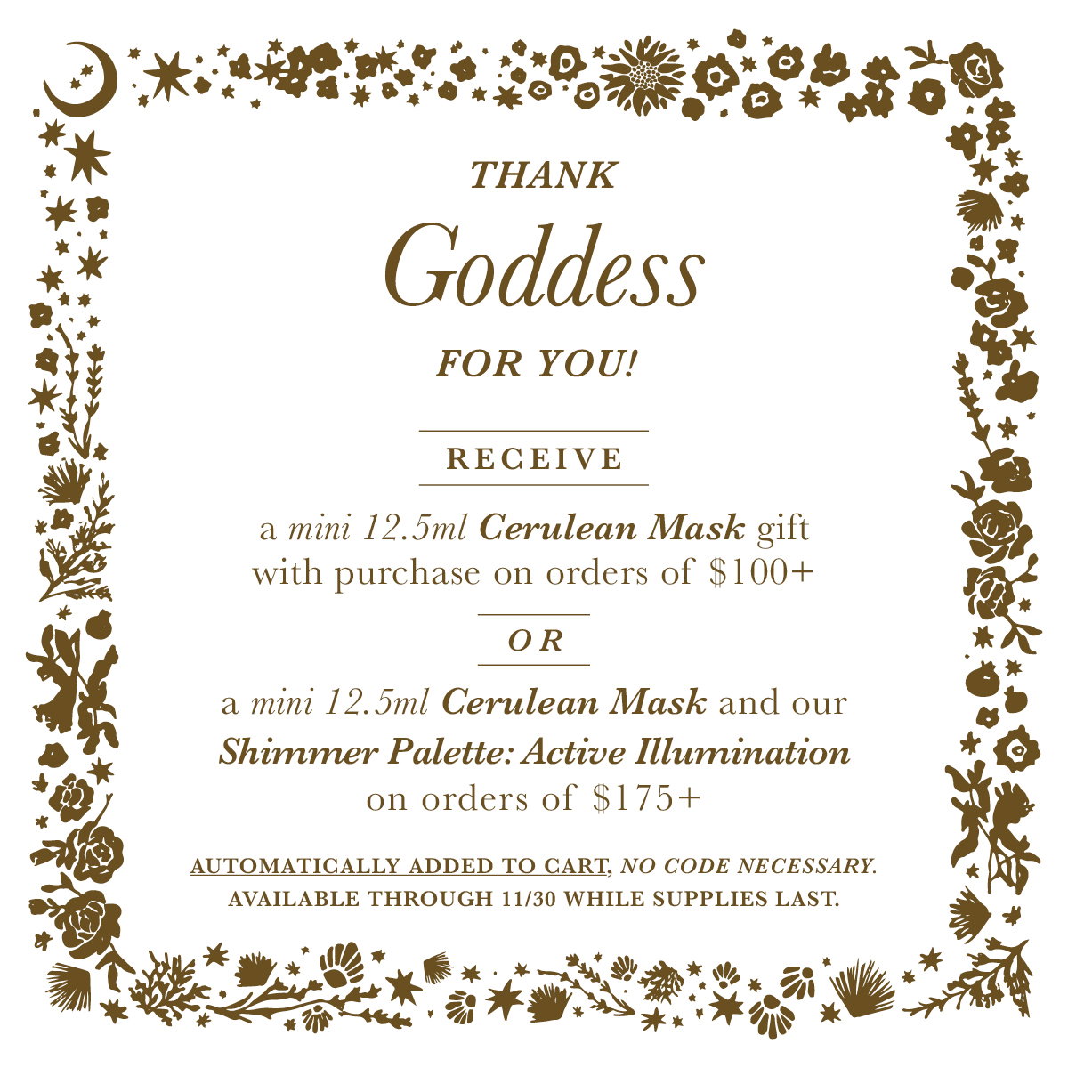 Thank Goddess for You!  We are so full of gratitude for all of your Love and support this past year! As a thank you, this month…   Receive a  mini 12.5ml Cerulean Intense Soothing Hydration Mask gift with purchase on orders of $100+   Or receive both the mini 12.5ml Cerulean Mask & our Shimmer Palette: Active Illumination for Eyelids & Skin on orders of $175+   *available throughout November while supplies last. No code necessary, automatically added to cart.*