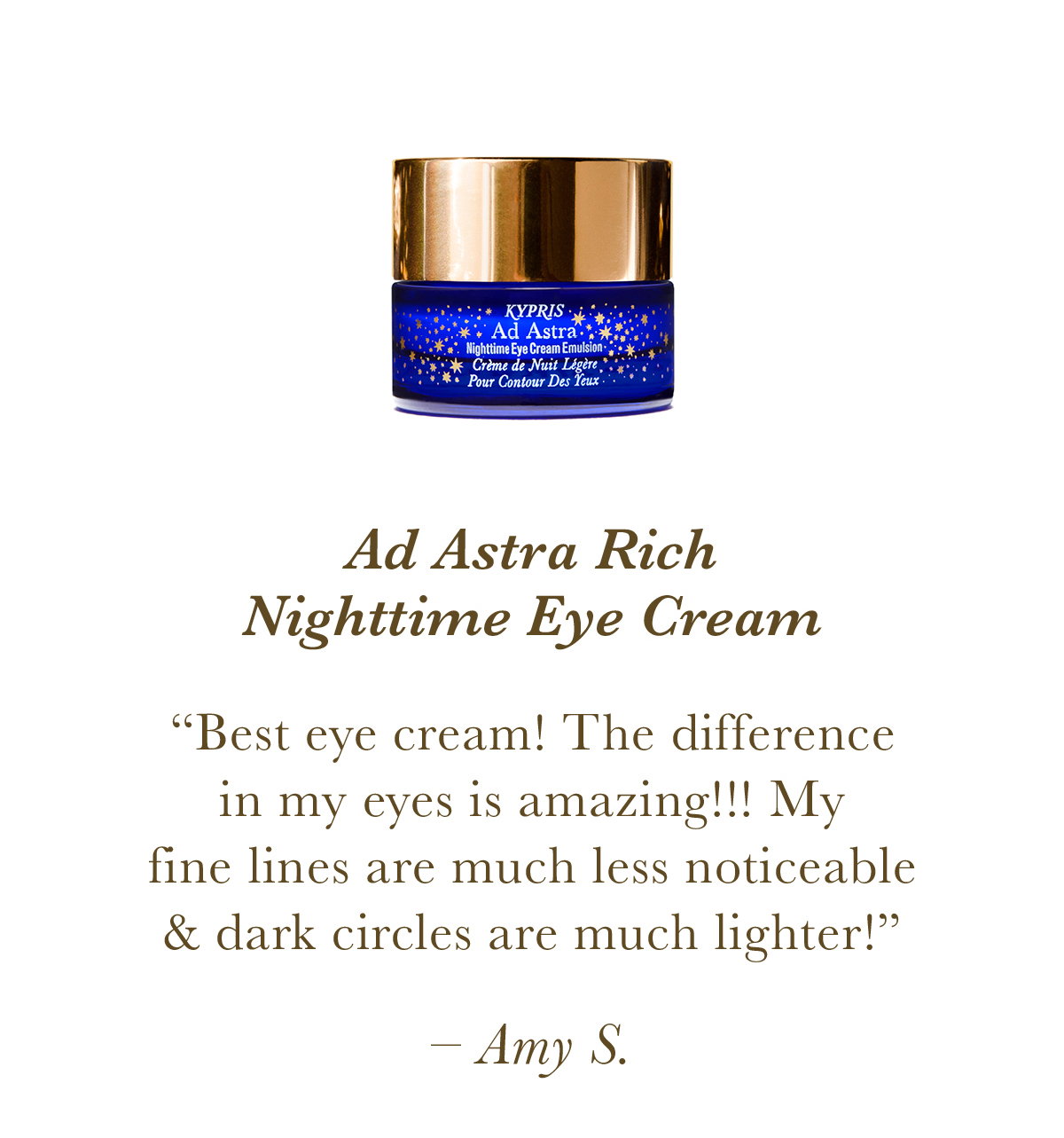Ad Astra Rich Nighttime Eye Cream “Best eye cream! The difference in my eyes is amazing!!! My fine lines are much less noticeable and dark circles are much lighter!” Amy S.