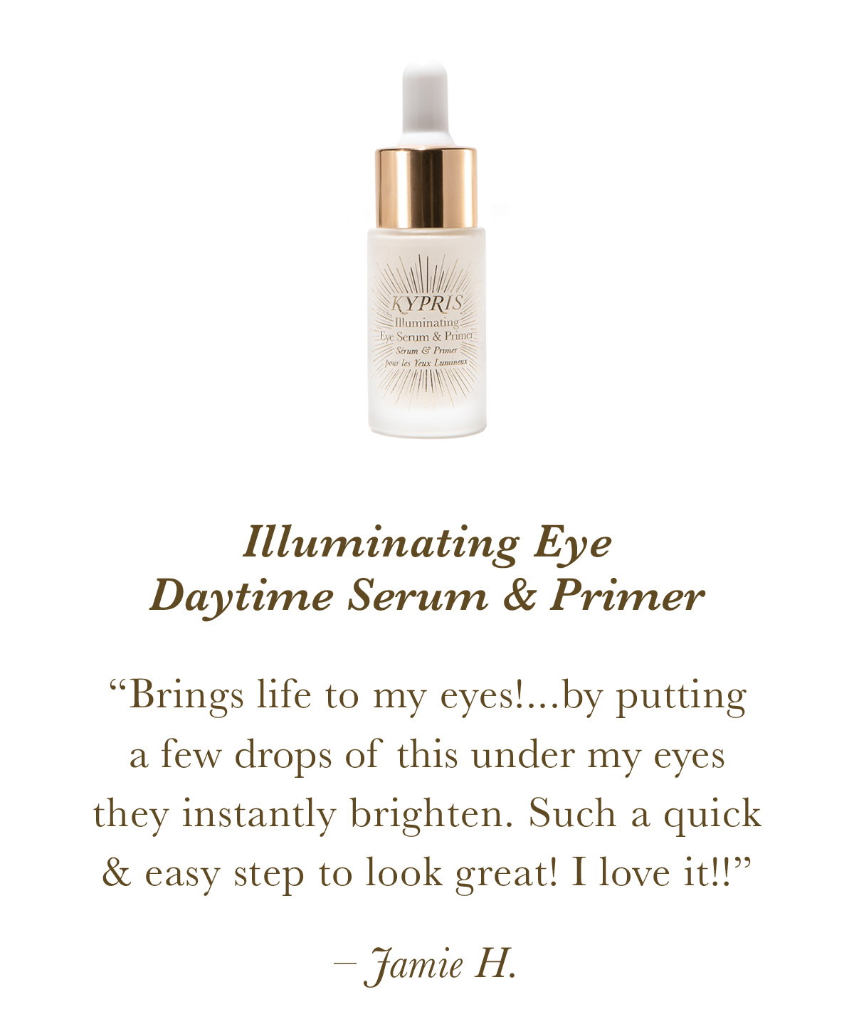Illuminating Eye Daytime Serum & Primer “Brings life to my eyes!...by putting a few drops of this under my eyes they instantly brighten. Such a quick and easy step to look great! I love it!!” Jamie H. 