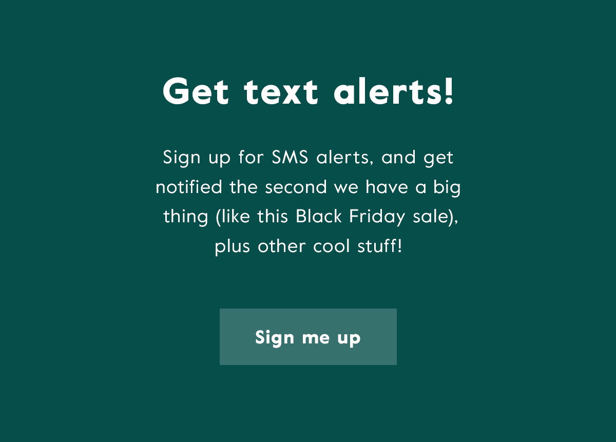 Get text alerts! Sign up for SMS alerts, and get notified the second we have a big thing (like this Black Friday sale), plus other cool stuff! Click here to sign up.