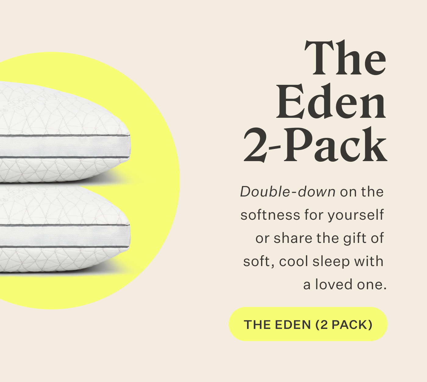 The Eden 2-Pack  Double-down on the softness for yourself or share the gift of soft, cool sleep with a loved one. Shop the Eden 2-Pack