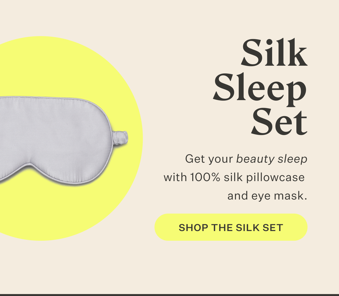 Silk Sleep Set  Get your beauty sleep with 100% silk pillowcase and eye mask. Shop the Silk Set