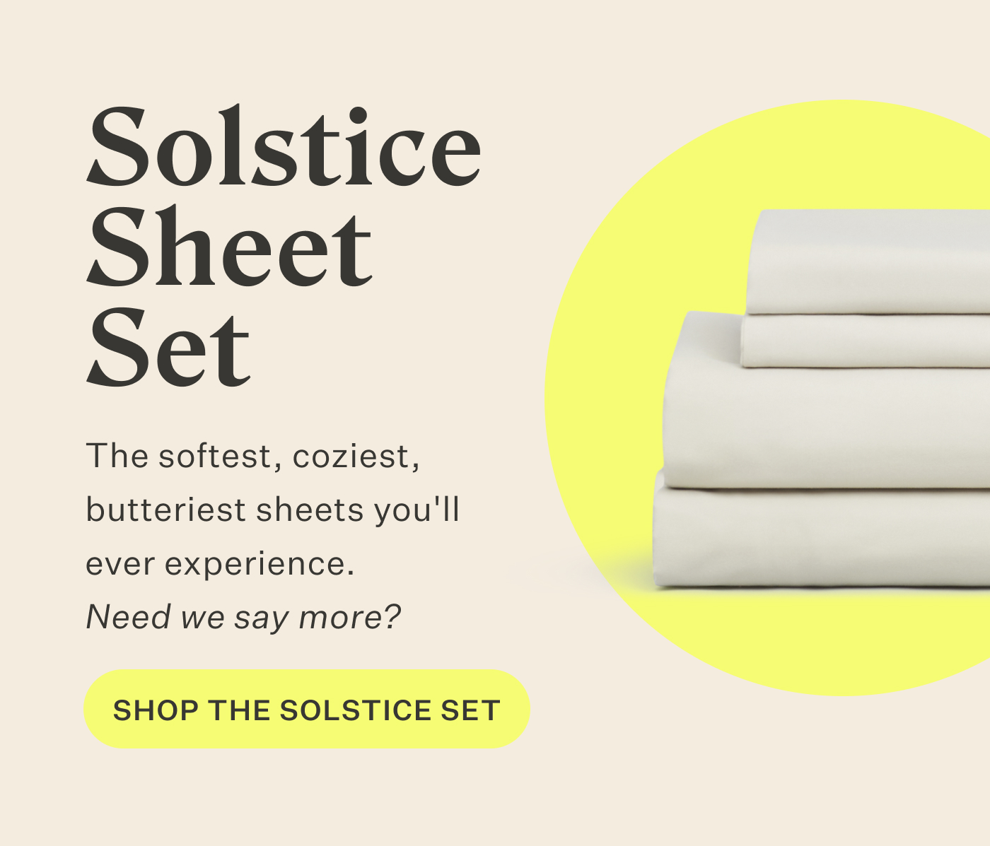 Solstice Sheet Set  The softest, coziest, butteriest sheets you'll ever experience. Need we say more? Shop the Solstice Set