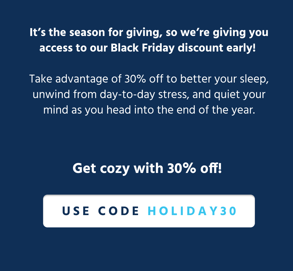 It’s the season for giving, so we’re giving you access to our Black Friday discount early!   Take advantage of 30% off to better your sleep, unwind from day-to-day stress, and quiet your mind as you head into the end of the year.  [ Get Cozy with 30% off ]