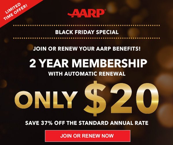 LIMITED TIME OFFER AARP Black Friday Special JOIN OR RENEW your AARP Benefits! 2 Year Membership With automatic renewal Only $20 Save 37% off The standard annual rate JOIN OR RENEW NOW