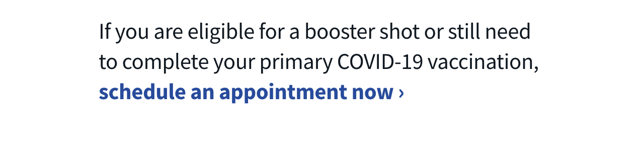 If you are eligible for a booster shot or still need to complete your primary COVID-19 vaccination, schedule an appointment now
