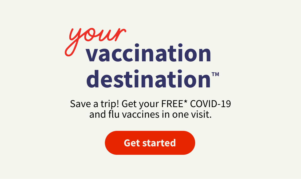 your vaccinateion destination™ Save a trip! Get your FREE* COVID-19 and flu vaccines in one visit. Get started