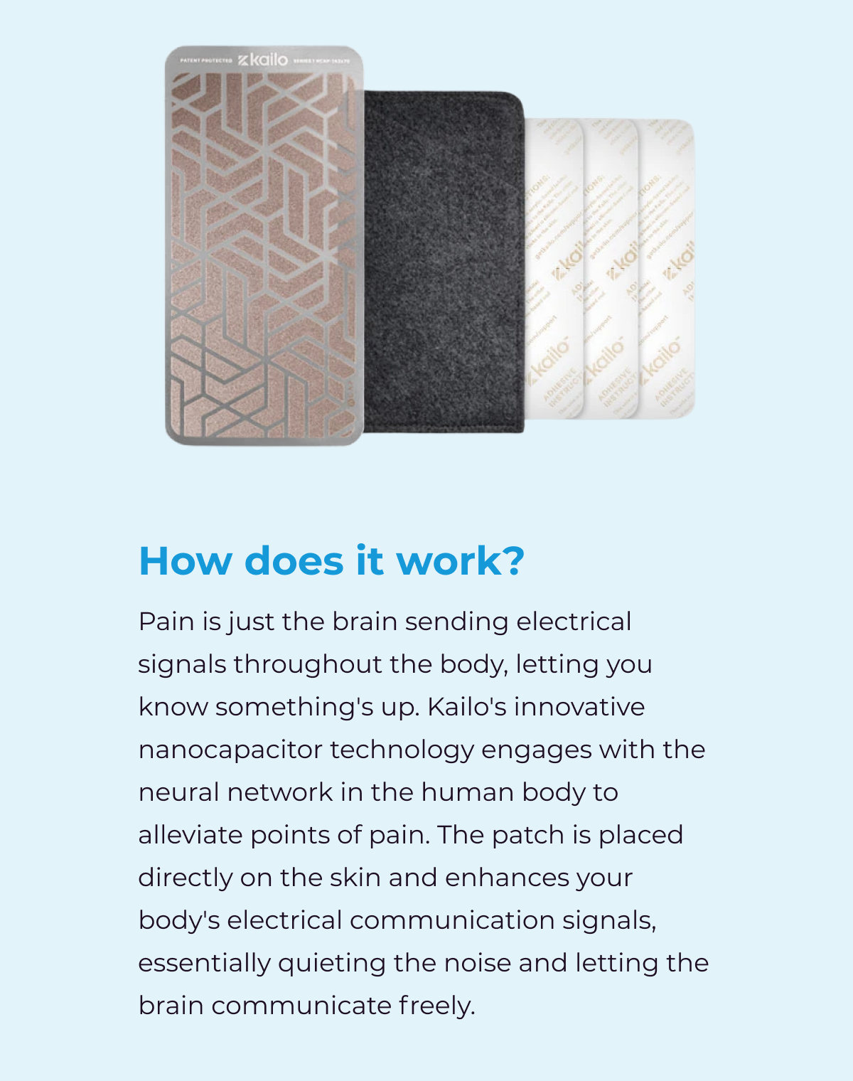How does it work? Pain is just the brain sending electrical signals throughout the body, letting you know something's up. Kailo's innovative nanocapacitor technology engages with the neural network in the human body to alleviate points of pain. The patch is placed directly on the skin and enhances your body's electrical communication signals, essentially quieting the noise and letting the brain communicate freely.