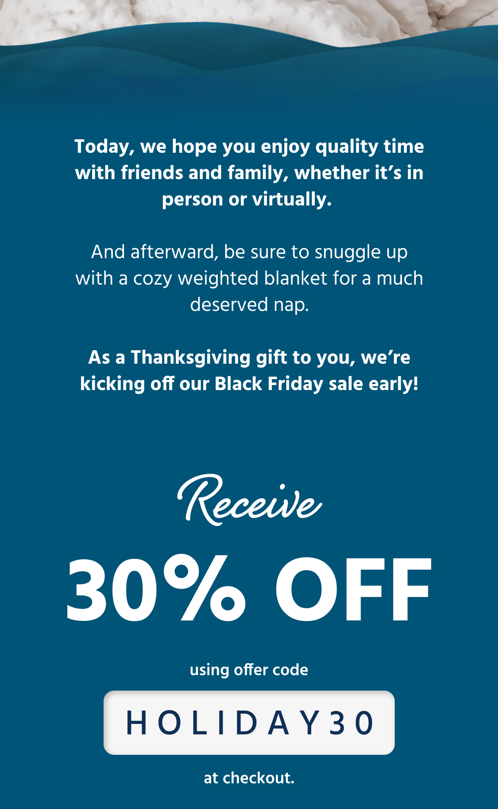 Today, we hope you enjoy quality time with friends and family, whether it’s in person or virtually. And afterward, be sure to snuggle up with a cozy weighted blanket for a much deserved nap.  As a Thanksgiving gift to you, we’re kicking off our Black Friday sale early! Receive 30% off using offer code HOLIDAY30 at checkout.