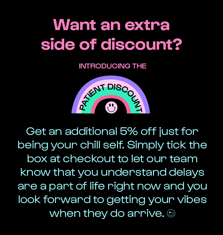 get an additional 5% off just for being your chill self. Simply tick the box at checkout to let our team know that you understand delays are a part of life right now and you look forward to getting your vibes when they do arrive.