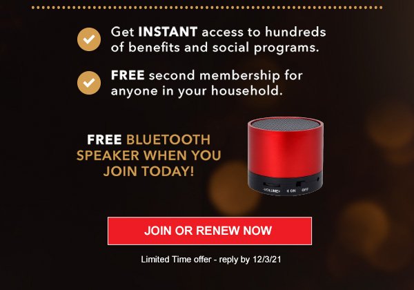 Get INSTANT access to hundreds of benefits and social programs. FREE second membership for anyone in your household. Free Bluetooth Speaker when you Join today! JOIN OR RENEW Limited Time offer - reply by 12/3/21
