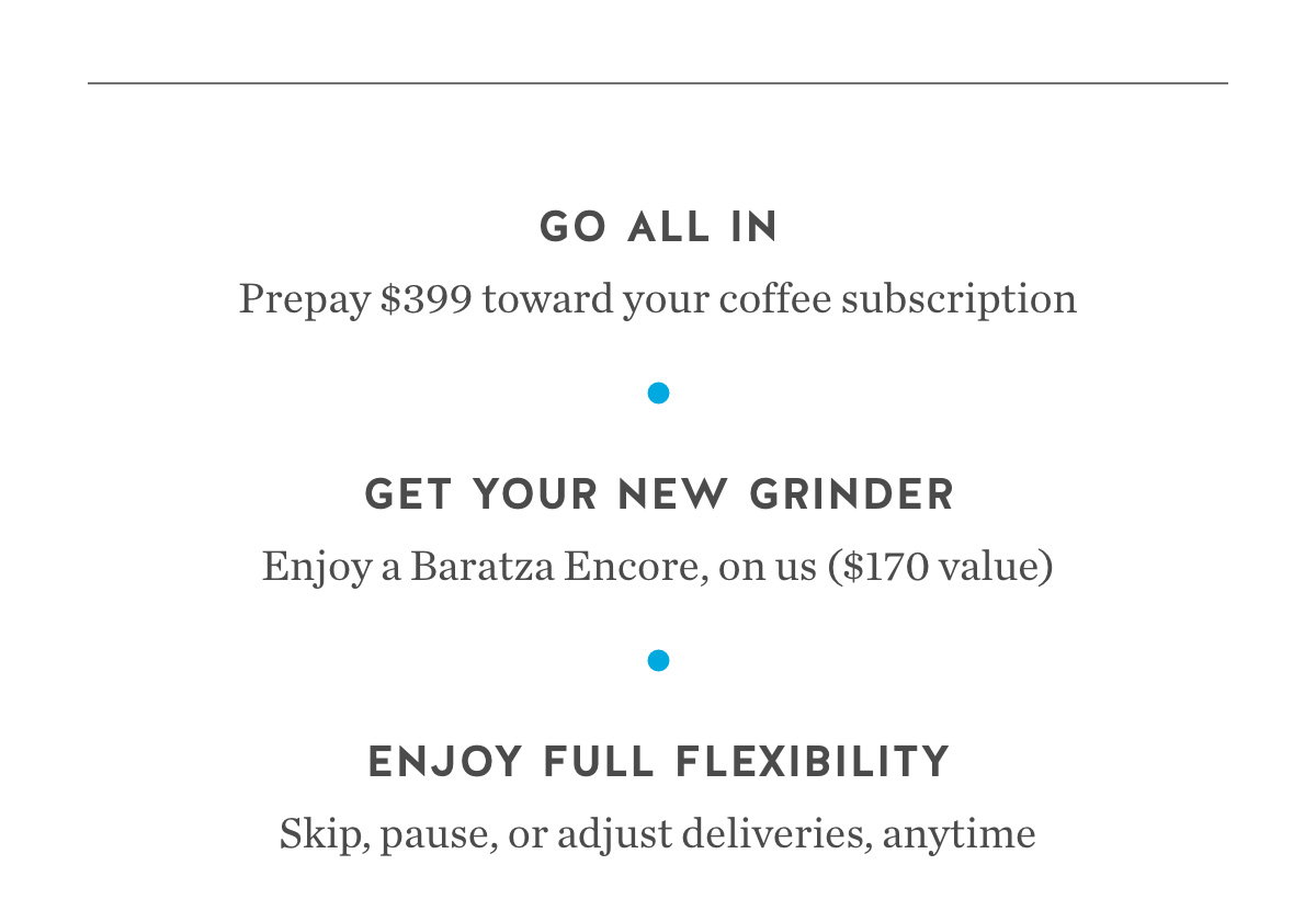 Go All In. Prepay $399 toward your coffee subscription. Get Your New Grinder. Enjoy a Baratza Encore, on us ($170 value). Enjoy Full Flexibility. Skip, pause, or adjust deliveries, anytime. Go All In. Prepay $399 toward your coffee subscription. Get Your New Grinder. Enjoy a Baratza Encore, on us ($170 value). Enjoy Full Flexibility. Skip, pause, or adjust deliveries, anytime.