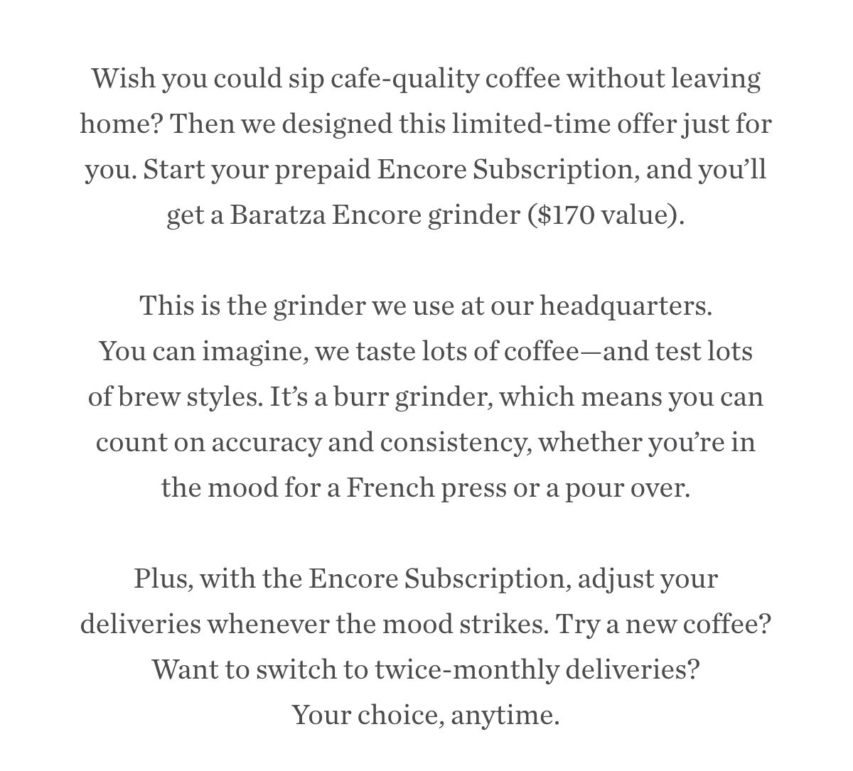 Wish you could sip cafe-quality coffee without leaving home? Then we designed this limited-time offer just for you. Start your prepaid Encore Subscription, and you’ll get a Baratza Encore grinder ($170 value). This is the grinder we use at our headquarters. You can imagine, we taste lots of coffee—and test lots of brew styles. It’s a burr grinder, which means you can count on accuracy and consistency, whether you’re in the mood for a French press or a pour over. Plus, with the Encore Subscription, adjust your deliveries whenever the mood strikes. Try a new coffee? Want to switch to twice-monthly deliveries? Your choice, anytime. Wish you could sip cafe-quality coffee without leaving home? Then we designed this limited-time offer just for you. Start your prepaid Encore Subscription, and you’ll get a Baratza Encore grinder ($170 value). This is the grinder we use at our headquarters. You can imagine, we taste lots of coffee—and test lots of brew styles. It’s a burr grinder, which means you can count on accuracy and consistency, whether you’re in the mood for a French press or a pour over. Plus, with the Encore Subscription, adjust your deliveries whenever the mood strikes. Try a new coffee? Want to switch to twice-monthly deliveries? Your choice, anytime.