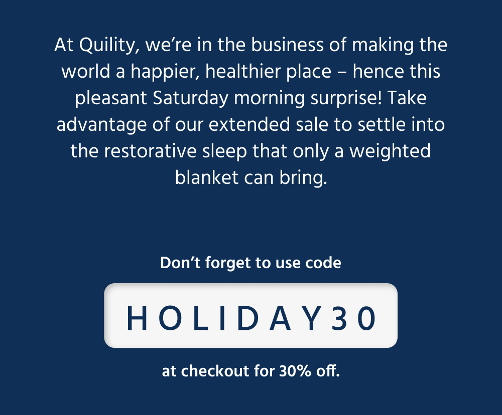 At Quility, we’re in the business of making the world a happier, healthier place – hence this pleasant Saturday morning surprise! Take advantage of our extended sale to settle into the restorative sleep that only a weighted blanket can bring.  [ Shop the Sale ] *use code HOLIDAY30 at checkout for 30% off