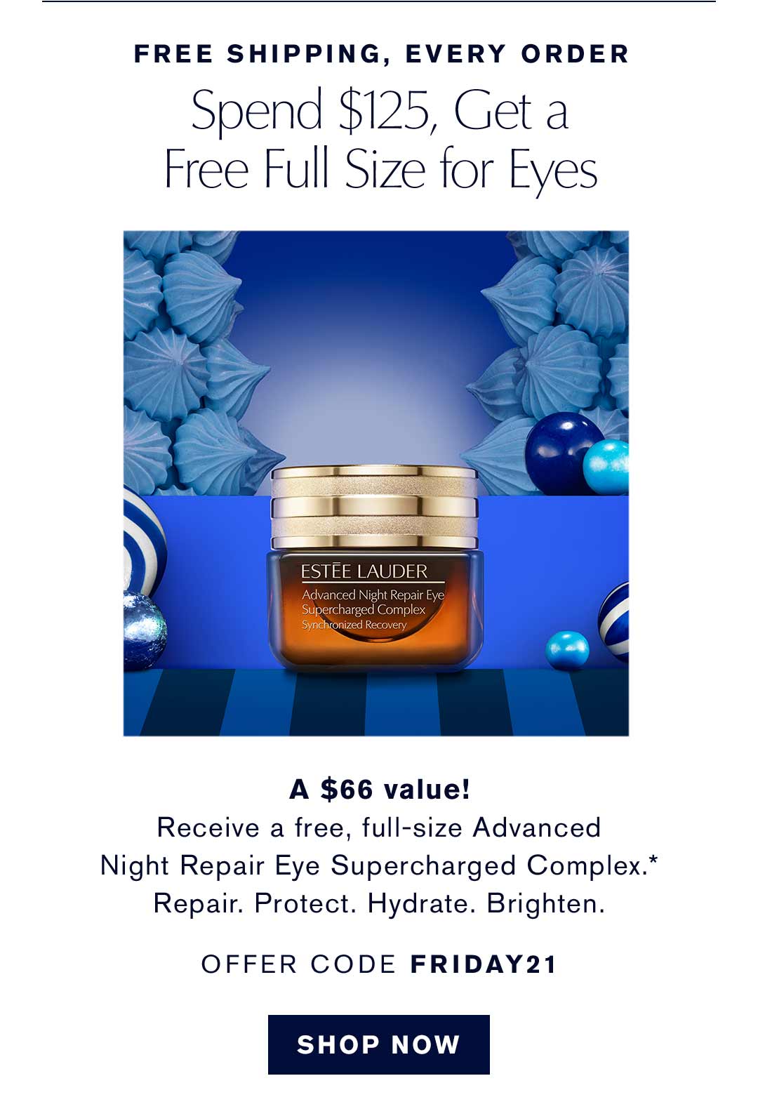 FREE SHIPPING, EVERY ORDER | Spend $125, Get a
Free Full Size for Eyes | A $66 value! Receive a free, full-size Advanced 
Night Repair Eye Supercharged Complex.*
Repair. Protect. Hydrate. Brighten. | OFFER CODE FRIDAY21 | SHOP NOW