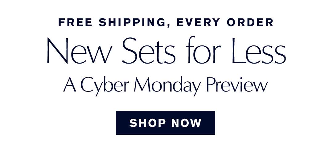 FREE SHIPPING, EVERY ORDER | New Sets for Less | A Cyber Monday Preview | SHOP NOW