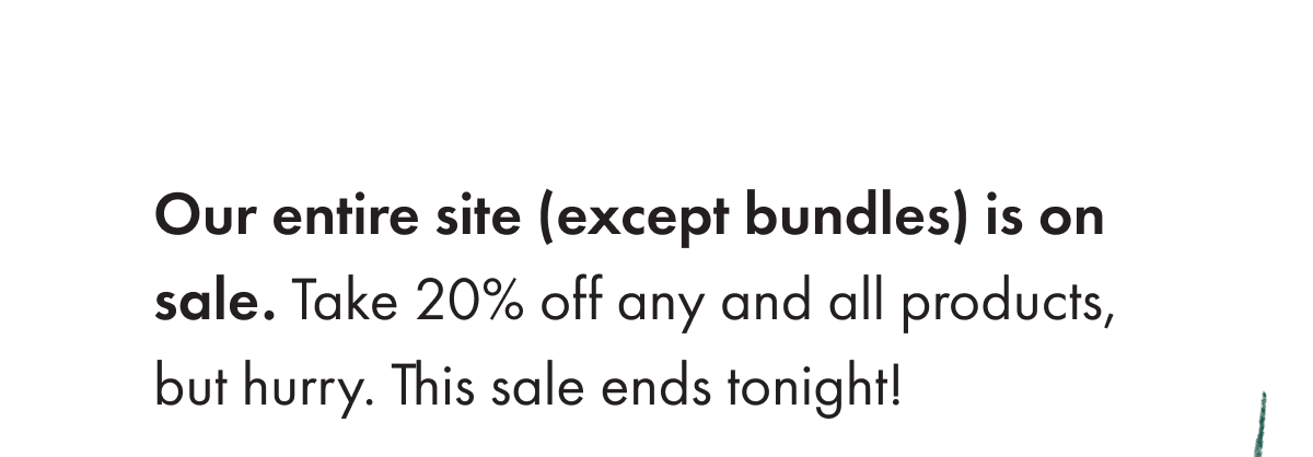 Our entire site is on sale. Take 20% off any an all products, but hurry! This sale ends tonight! 