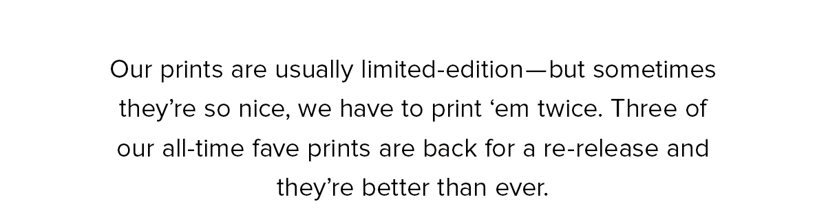Our prints are usually limited-edition—but sometimes they’re so nice, we have to print ‘em twice. Three of our all-time fave prints are back for a re-release and they’re better than ever. 