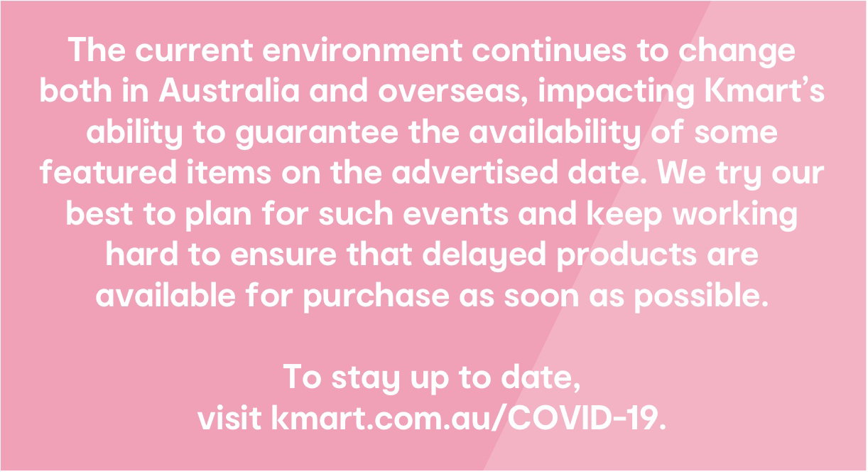 The current environment continues to change both in Australia and overseas, impacting Kmart's ability to guarantee the availability of some featured items on the advertised date. We try our best to plan for such events and keep working hard to ensure that delayed products are available for purchase as soon as possible. To stay up to date, visit kmart.com.au/COVID-19.
