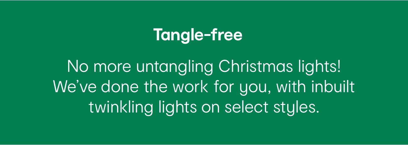 Tangle-free. No more untangling Christmas lights!
We've done the work for you, with inbuilt twinkling lights on select styles.