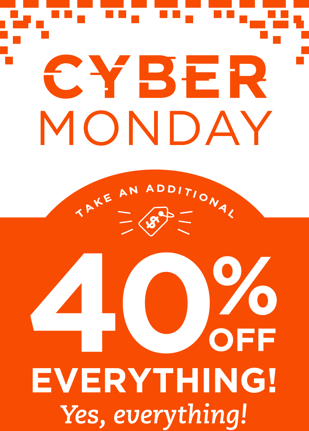 CYBER MONDAY. Take an additional 40% off everything, Yes, everything.