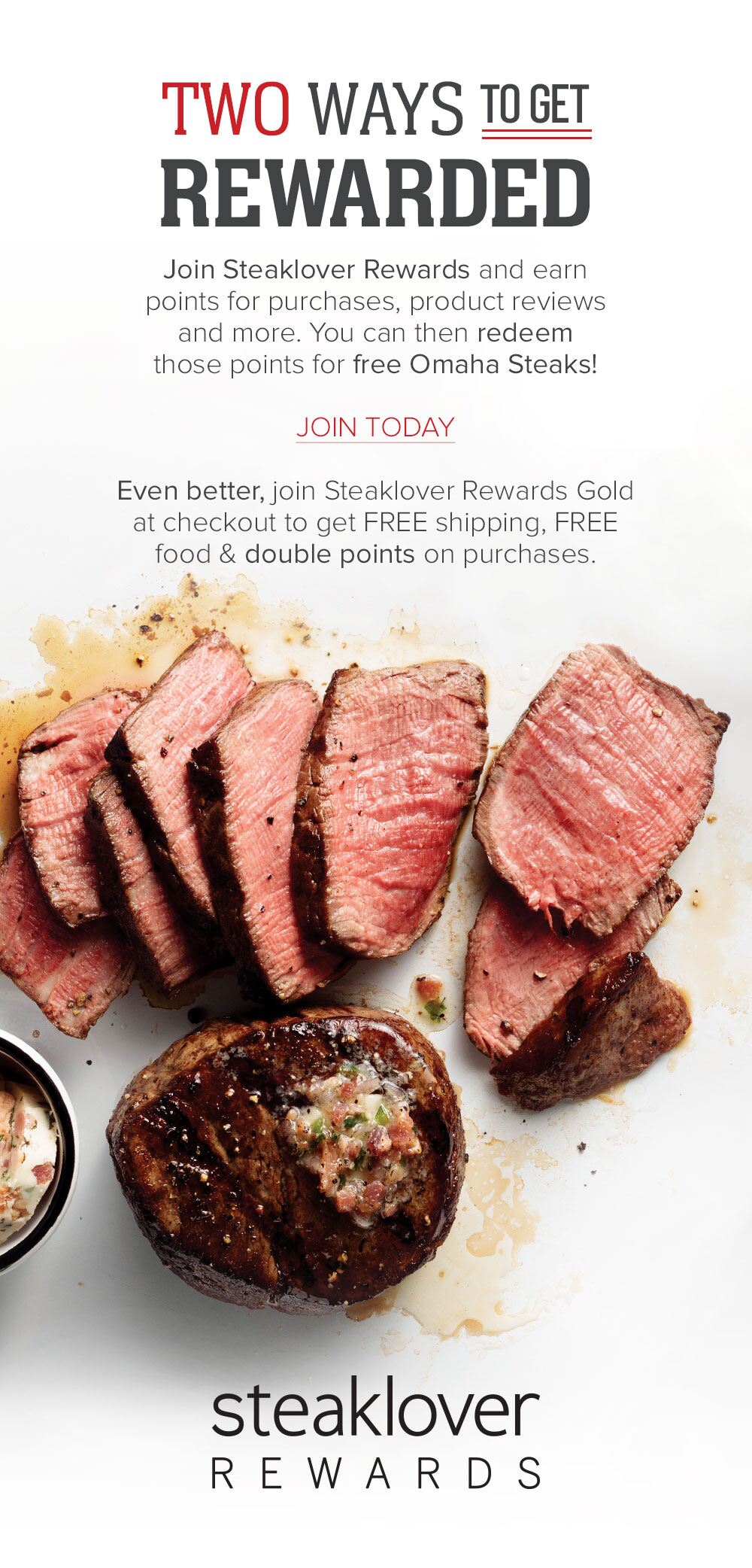 TWO WAYS TO GET REWARDED | Join Steaklover Rewards and earn points for purchases, product reviews and more. You can then redeem those points for free Omaha Steaks! | JOIN TODAY | Even better, join Steaklover Rewards Gold at checkout to get FREE shipping, FREE food and double points on purchases. || STEAKLOVER REWARDS