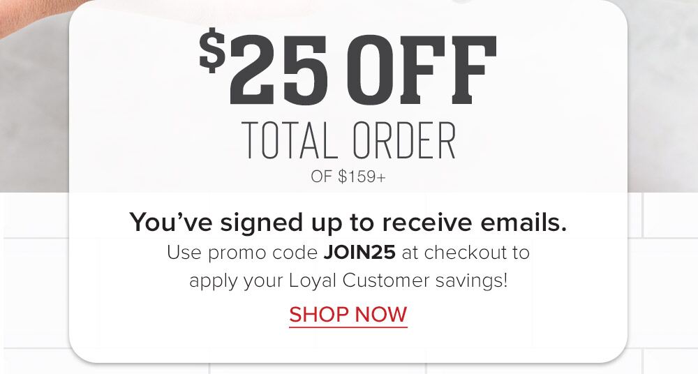 $25 OFF TOTAL ORDER OF $159+ | You've signed up to receive emails. Use promo code JOIN25 at checkout to apply your Loyal Customer savings! || SHOP NOW