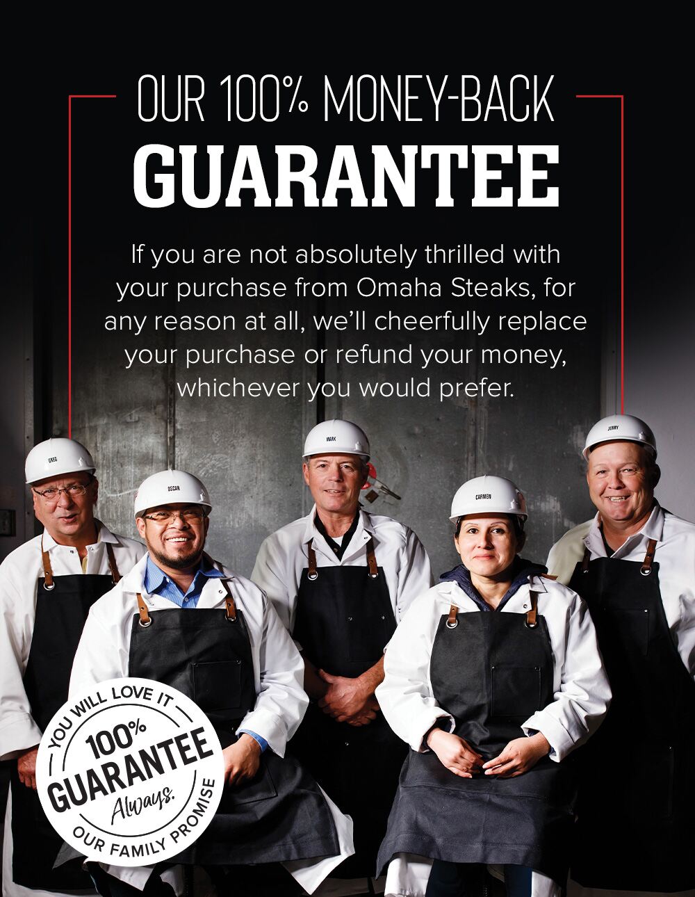 OUR 100% MONEY-BACK GUARANTEE | If you are not absolutly thrilled with your purchase from Omaha Steaks, for any reason at all, we'll cheerfully replace your purchase or refund your money, whichever you would prefer. | YOU WILL LOVE IT - 100% GUARANTEE - Always - OUR FAMILY PROMISE