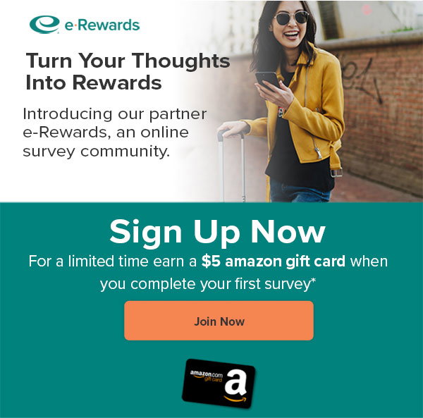 Turn your thoughts into rewards by joining e-Rewards, our online survey program. For a limited time earn a $5 Amazon gift card when you complete your first survey.* Sign up now.