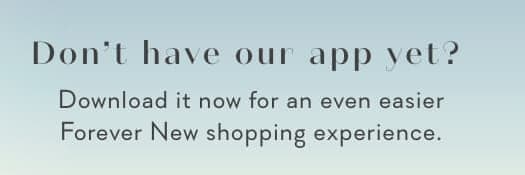 Don't have our app yet? Download it now for an even easier Forever New shopping experience.