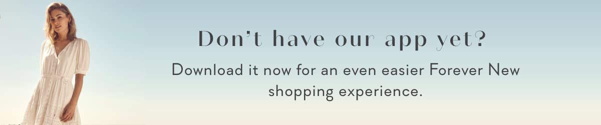 Don't have our app yet? Download it now for an even easier Forever New shopping experience.