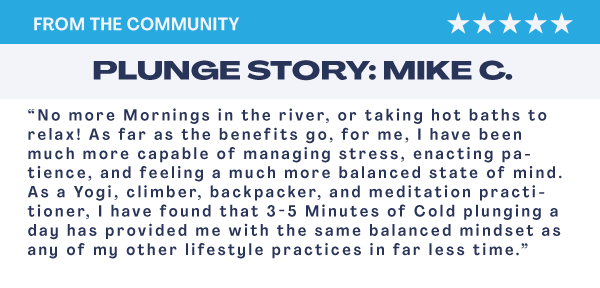“No more Mornings in the river, or taking hot baths to relax! As far as the benefits go, for me, I have been much more capable of managing stress, enacting patience, and feeling a much more balanced state of mind. As a Yogi, climber, backpacker, and meditation practitioner, I have found that 3-5 Minutes of Cold plunging a day has provided me with the same balanced mindset as any of my other lifestyle practices in far less time.”