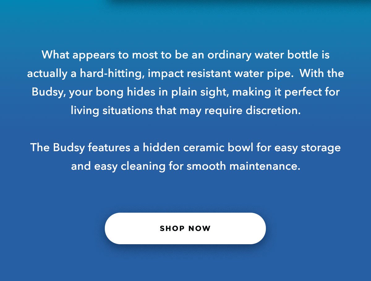 What appears to most to be an ordinary water bottle is actually a hard-hitting, impact resistant water pipe.  With the Budsy, your bong hides in plain sight, making it perfect for living situations that may require discretion.  The Budsy features a hidden ceramic bowl for easy storage and easy cleaning for smooth maintenance.