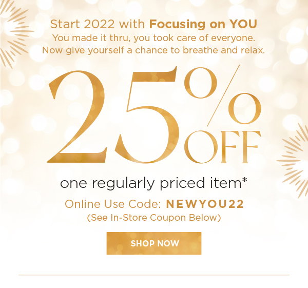 Start 2022 with focusing on YOU. You made it thru, you took care of everyone. Now give yourself a chance to breath and relax. Save 25% off one regularly priced item (Online use code NEWYOU22). In store coupon below. Show now.