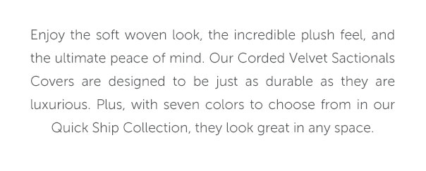 Enjoy the soft woven look, the incredible plush feel, and the ultimate peace of mind. Our Corded Velvet Sactionals Covers are designed to be just as durable as they are luxurious. Plus, with seven colors to choose from in our Quick Ship Collection, they look great in any space.