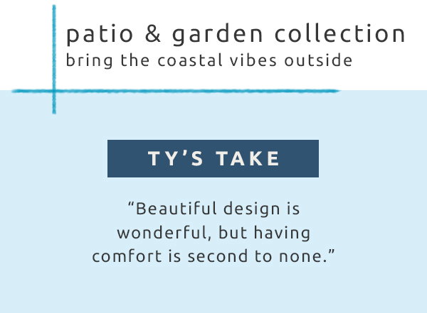 Patio & garden collection bring the coastal vibes outside. Ty's take: beautiful design is wonderful, but having comfort is second to none.