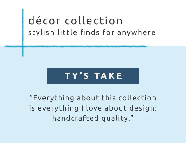 Décor collection stylish little finds for anywhere. Ty's take. Everything about this collection is everything I love about design: handcrafted quality.