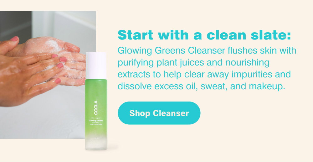 Start with a clean slate: Glowing Greens Cleanser flushes skin with purifying plant juices and nourishing extracts to help clear away impurities and dissolve excess oil, sweat, and makeup. Shop Cleanser