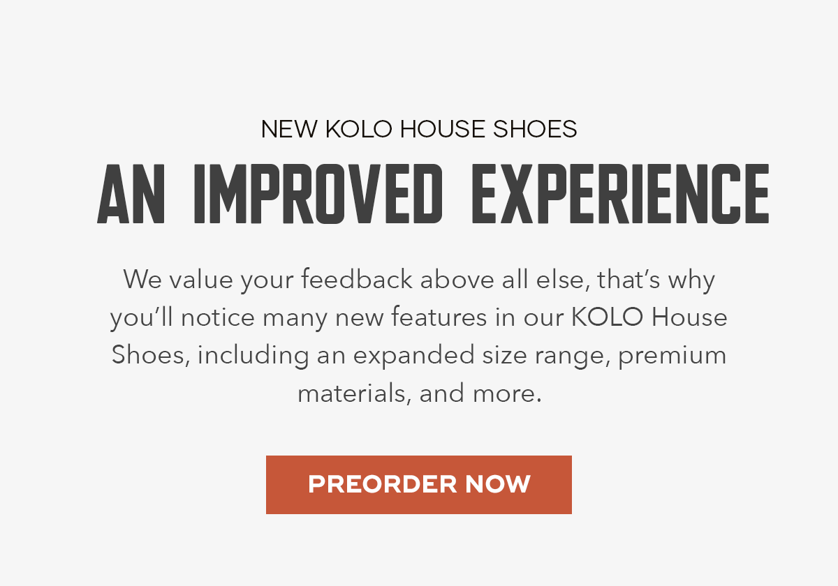 We value your feedback above all else, that’s why you’ll notice many new features in our KOLO House Shoes, including an expanded size range, premium materials, and more. 